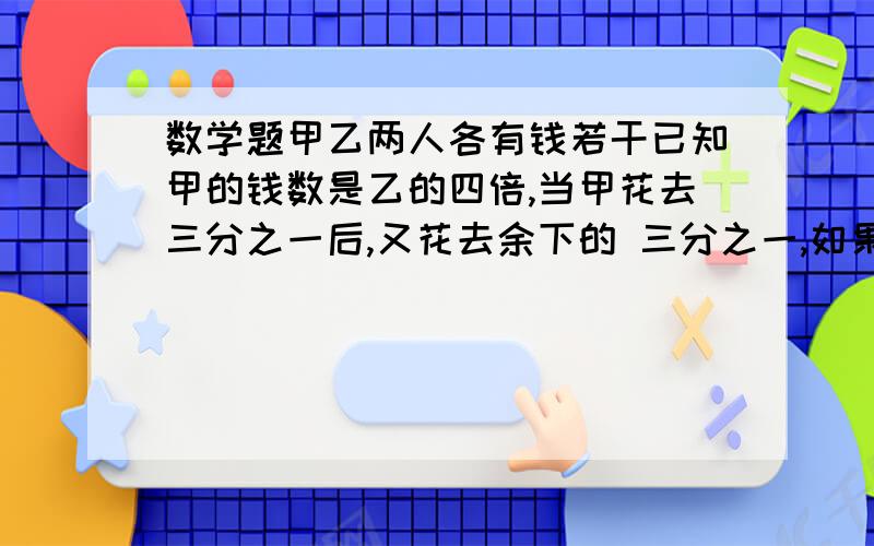 数学题甲乙两人各有钱若干已知甲的钱数是乙的四倍,当甲花去三分之一后,又花去余下的 三分之一,如果这时如果这时甲给乙七元钱，两人的钱数正好相等。甲原有多少钱？