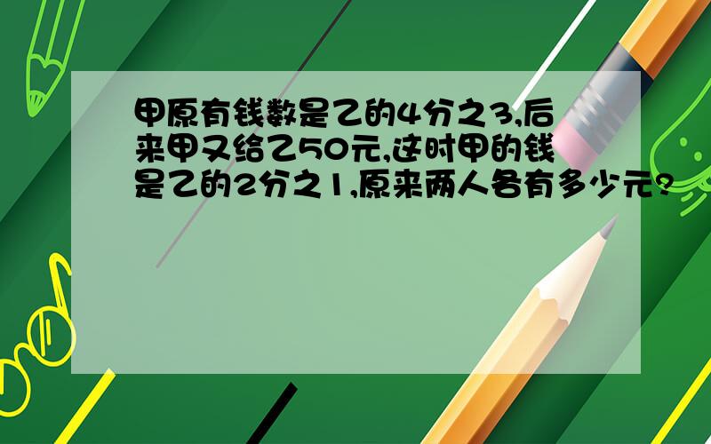 甲原有钱数是乙的4分之3,后来甲又给乙50元,这时甲的钱是乙的2分之1,原来两人各有多少元?