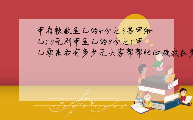 甲存款数是乙的4分之3若甲给乙50元则甲是乙的9分之5甲乙原来各有多少元大家帮帮忙正确我在多给50分