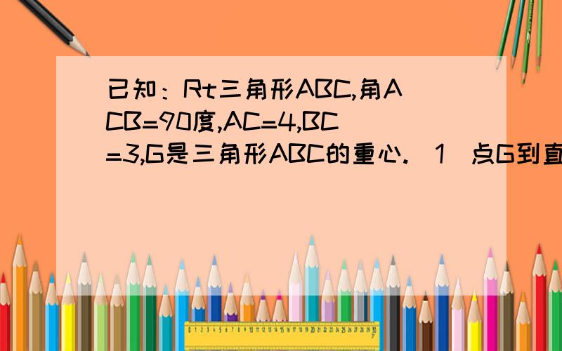 已知：Rt三角形ABC,角ACB=90度,AC=4,BC=3,G是三角形ABC的重心.（1）点G到直角顶点C的距离GC.（2）点G到斜边AB的距离.