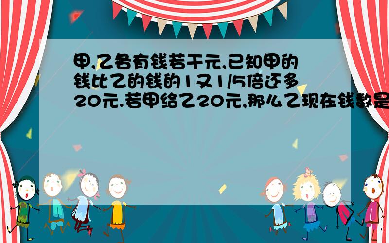 甲,乙各有钱若干元,已知甲的钱比乙的钱的1又1/5倍还多20元.若甲给乙20元,那么乙现在钱数是甲现有钱数的9/10.甲原有钱多少元?