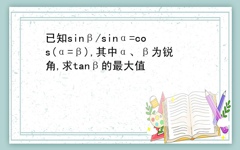 已知sinβ/sinα=cos(α=β),其中α、β为锐角,求tanβ的最大值