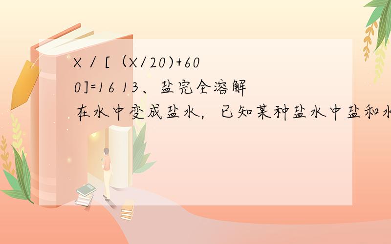 X / [（X/20)+600]=16 13、盐完全溶解在水中变成盐水，已知某种盐水中盐和水的重量比是1：10。500克盐要加水多少千克?　　14、修一条公路，前5天修了它的20%，照这样计算，修完这条路一共要多