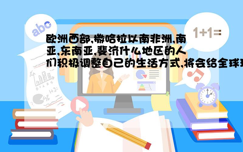 欧洲西部,撒哈拉以南非洲,南亚,东南亚,斐济什么地区的人们积极调整自己的生活方式,将会给全球环境带来更多的改善