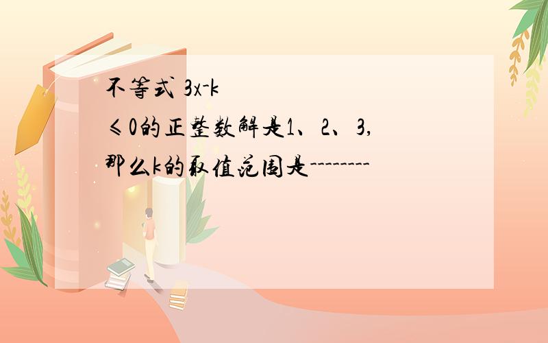 不等式 3x-k ≤0的正整数解是1、2、3,那么k的取值范围是--------