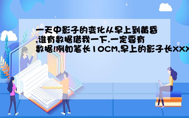 一天中影子的变化从早上到黄昏,谁有数据借我一下.一定要有数据!例如笔长10CM,早上的影子长XXXX,中午长XXXX,下午长XXXX