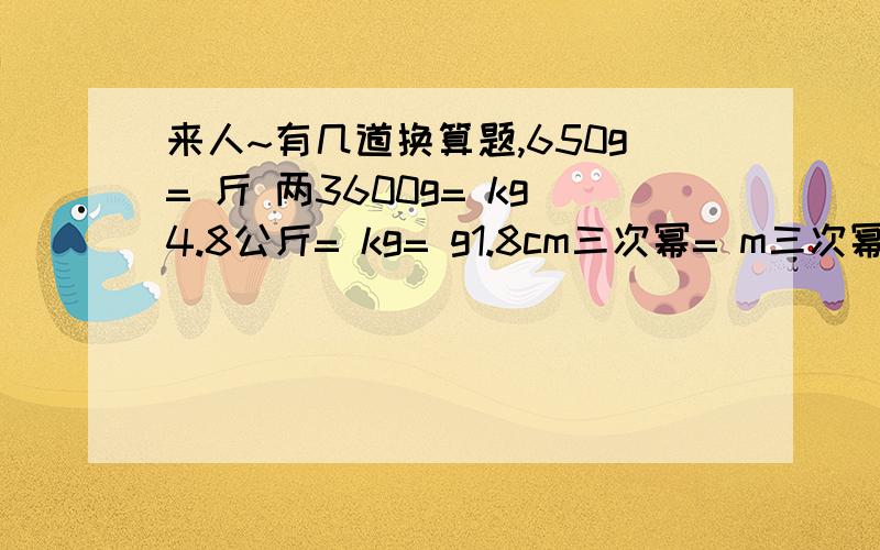 来人~有几道换算题,650g= 斤 两3600g= kg4.8公斤= kg= g1.8cm三次幂= m三次幂= dm三次幂26mL= cm三次幂= m三次幂1.2L= m三次幂= mL= cm三次幂600ml= cm三次幂= m三次幂0.002m三次幂= cm三次幂= L5.4cm三次幂= m三次