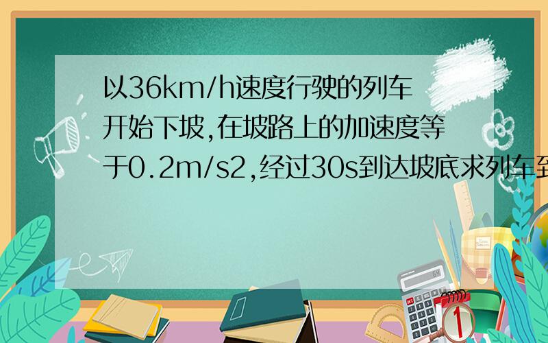 以36km/h速度行驶的列车开始下坡,在坡路上的加速度等于0.2m/s2,经过30s到达坡底求列车到达坡底时的速度.