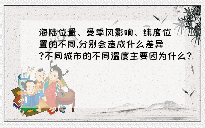 海陆位置、受季风影响、纬度位置的不同,分别会造成什么差异?不同城市的不同温度主要因为什么?