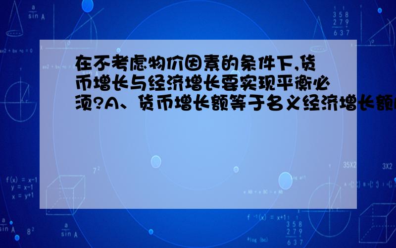 在不考虑物价因素的条件下,货币增长与经济增长要实现平衡必须?A、货币增长额等于名义经济增长额B、货币增长额等于实际经济增长额C、货币增长率等于名义经济增长率D、货币增长率等于