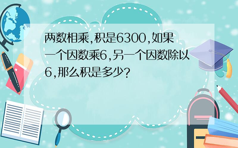 两数相乘,积是6300,如果一个因数乘6,另一个因数除以6,那么积是多少?