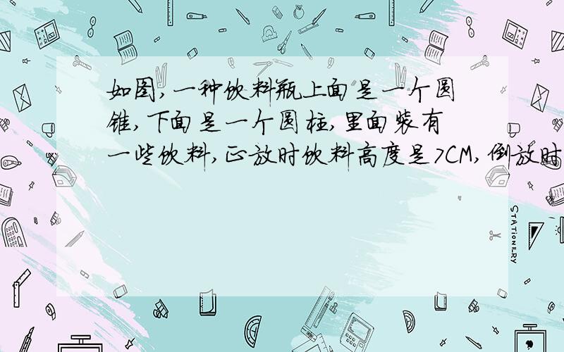 如图,一种饮料瓶上面是一个圆锥,下面是一个圆柱,里面装有一些饮料,正放时饮料高度是7CM,倒放时即圆锥在下,圆柱在上,那么锥尖到液面的高度是多少厘米?这是图片