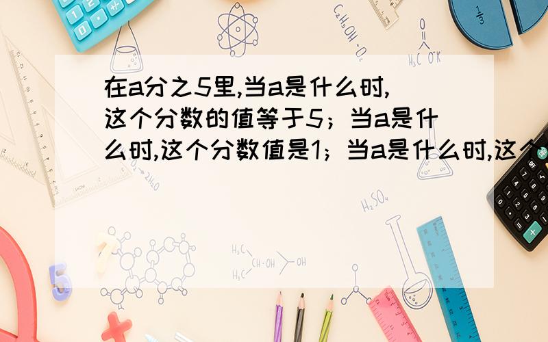 在a分之5里,当a是什么时,这个分数的值等于5；当a是什么时,这个分数值是1；当a是什么时,这个分数没有意义