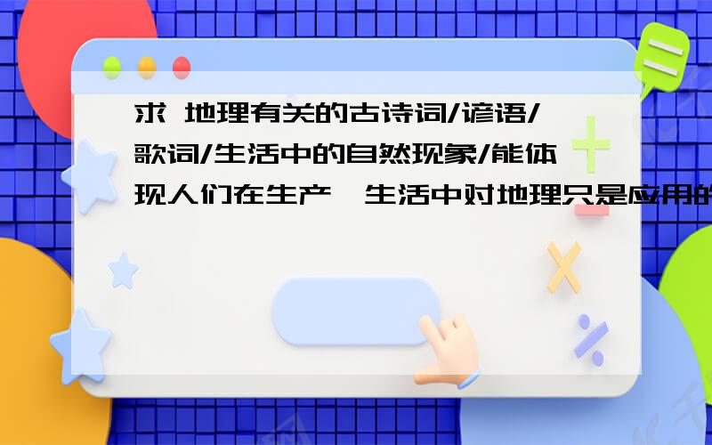 求 地理有关的古诗词/谚语/歌词/生活中的自然现象/能体现人们在生产、生活中对地理只是应用的实例.- -用初中或高中的得力知识/远离/规律 说明和解释..最好能简短一点...要15条.