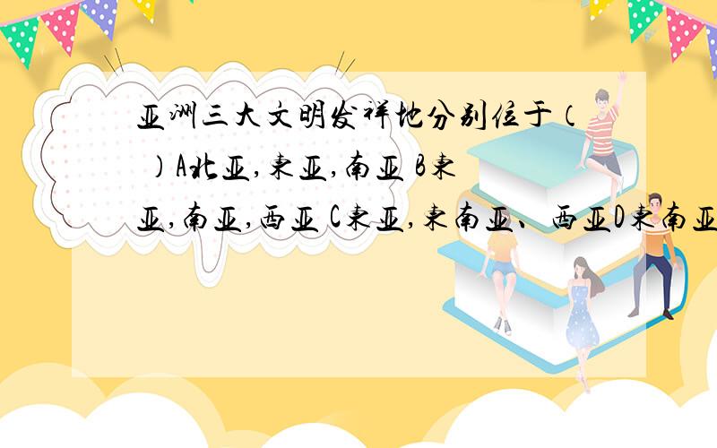 亚洲三大文明发祥地分别位于（ ）A北亚,东亚,南亚 B东亚,南亚,西亚 C东亚,东南亚、西亚D东南亚、东亚、南亚