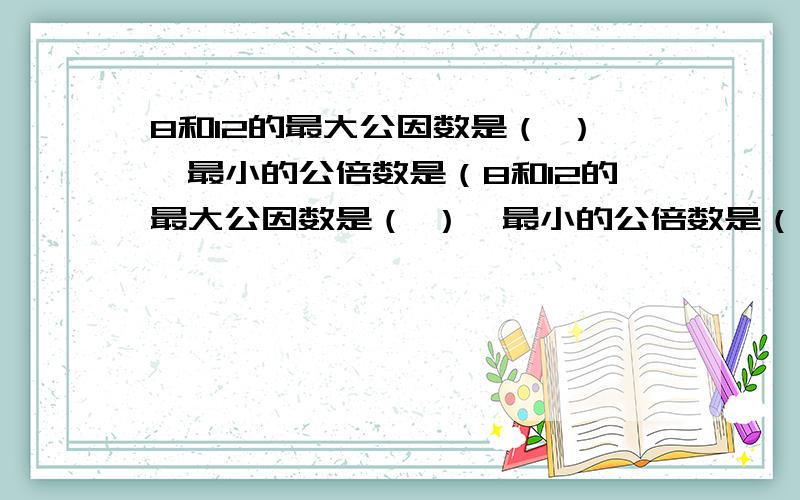 8和12的最大公因数是（ ）,最小的公倍数是（8和12的最大公因数是（ ）,最小的公倍数是（ ）.