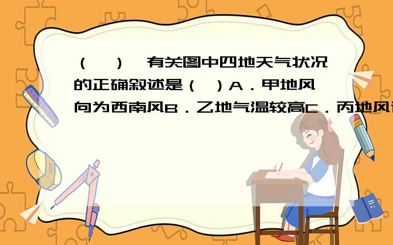 （一）、有关图中四地天气状况的正确叙述是（ ）A．甲地风向为西南风B．乙地气温较高C．丙地风速最大D．丁地气压最低（二）、关于戊地天气系统的正确组合：（）①南半球 ②北半球 ③