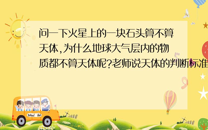 问一下火星上的一块石头算不算天体,为什么地球大气层内的物质都不算天体呢?老师说天体的判断标准是 是否存在在宇宙之中 可地球上的人也在宇宙中啊