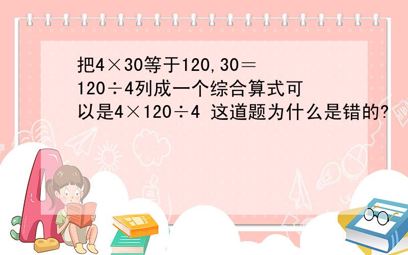 把4×30等于120,30＝120÷4列成一个综合算式可以是4×120÷4 这道题为什么是错的?