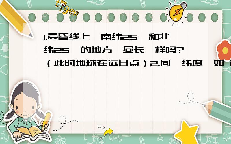 1.晨昏线上,南纬25°和北纬25°的地方,昼长一样吗?（此时地球在远日点）2.同一纬度,如 南纬25度的两个地方,昼长时间一样吗?