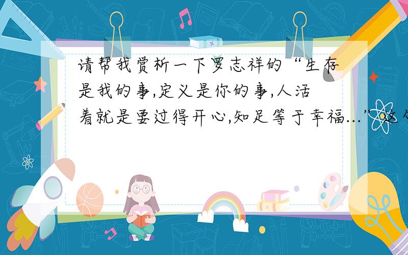 请帮我赏析一下罗志祥的“生存是我的事,定义是你的事,人活着就是要过得开心,知足等于幸福...”这句话.班上语文课前有个锻炼自己表达能力的活动：说出对你影响最大的一句话,并说说对