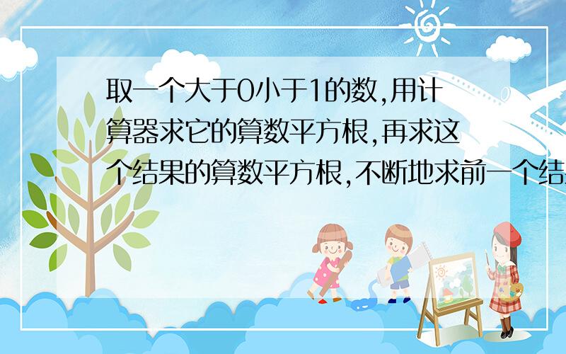 取一个大于0小于1的数,用计算器求它的算数平方根,再求这个结果的算数平方根,不断地求前一个结果的算数平方根,你能发现什么?换一个数试试看.取一个大于1的数,也利用计算器不断地求它的