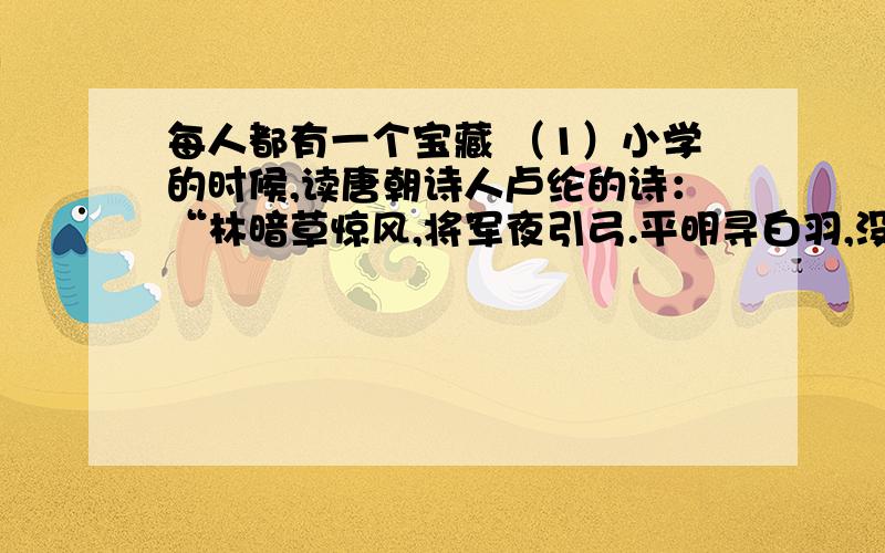 每人都有一个宝藏 （1）小学的时候,读唐朝诗人卢纶的诗：“林暗草惊风,将军夜引弓.平明寻白羽,没在石棱中.”那时读书多拘于死记硬背,意思是不深究的,只知道一位叫李广的将军,晚上出去