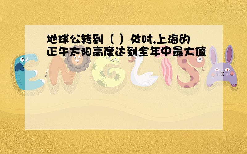 地球公转到（ ）处时,上海的正午太阳高度达到全年中最大值