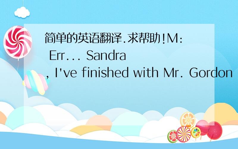 简单的英语翻译.求帮助!M: Err... Sandra, I've finished with Mr. Gordon now. Do you think you could pop through in bringing me up-to-date on their arrangements for the Italian trip?W: Certainly, Mr. Wilkinson. I'll bring everything with me.