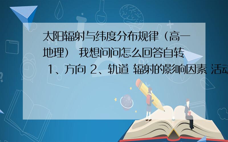 太阳辐射与纬度分布规律（高一地理） 我想问问怎么回答自转 1、方向 2、轨道 辐射的影响因素 活动类型,分布特点 太阳活动对地球的影响 没什么可补充的 帮忙看看怎么回答