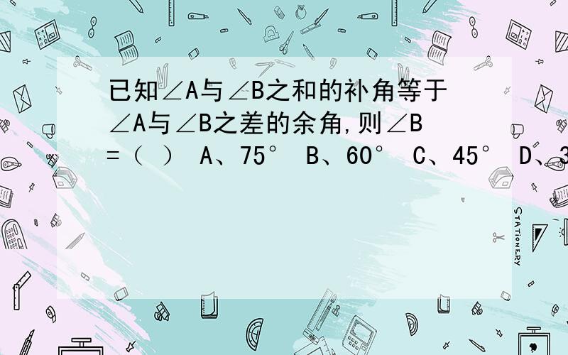 已知∠A与∠B之和的补角等于∠A与∠B之差的余角,则∠B=（ ） A、75° B、60° C、45° D、30快速有赏