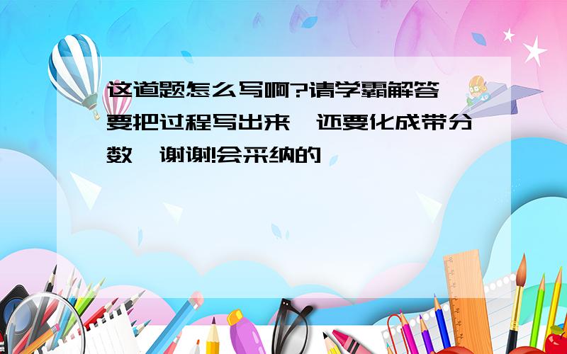 这道题怎么写啊?请学霸解答,要把过程写出来,还要化成带分数,谢谢!会采纳的