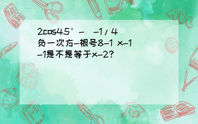 2cos45°-(-1/4)负一次方-根号8-1 x-1-1是不是等于x-2?