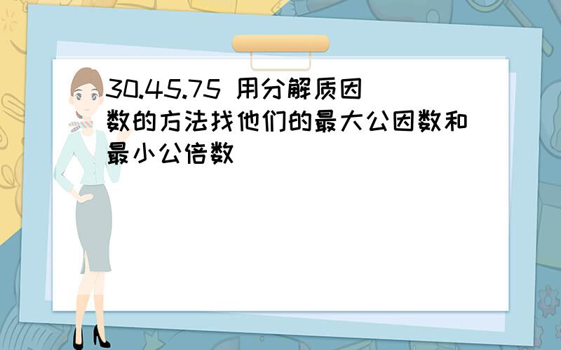 30.45.75 用分解质因数的方法找他们的最大公因数和最小公倍数