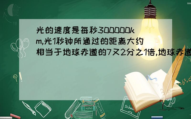 光的速度是每秒300000km,光1秒钟所通过的距离大约相当于地球赤道的7又2分之1倍,地球赤道大约有多长?