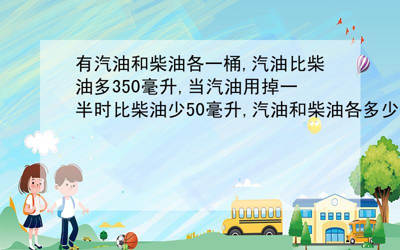 有汽油和柴油各一桶,汽油比柴油多350毫升,当汽油用掉一半时比柴油少50毫升,汽油和柴油各多少毫升?