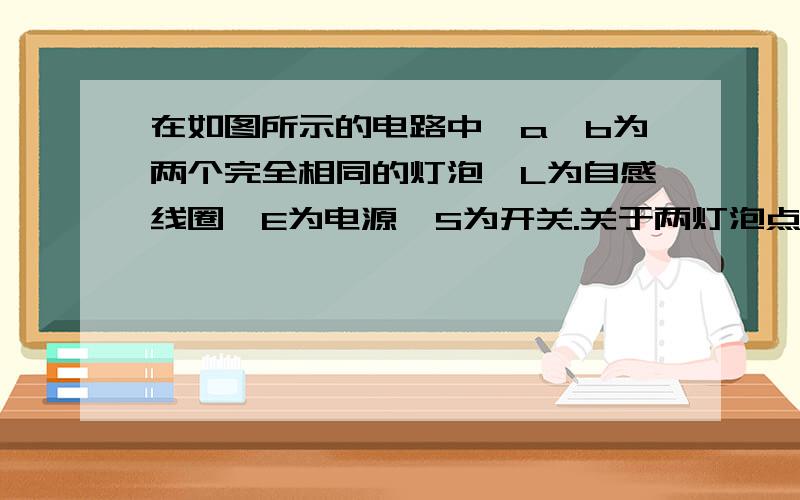 在如图所示的电路中,a、b为两个完全相同的灯泡,L为自感线圈,E为电源,S为开关.关于两灯泡点亮和熄灭的先后次序,下列说法正确的是A．合上开关,a先亮,b后亮；断开开关,a、b同时熄灭B．合上