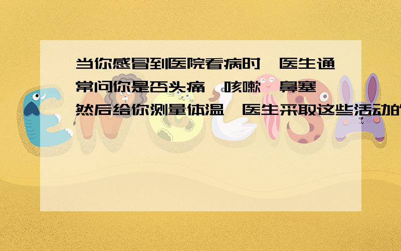 当你感冒到医院看病时,医生通常问你是否头痛、咳嗽、鼻塞,然后给你测量体温,医生采取这些活动的直接目1.交流 2.获取事实与证据 3.制定计划 4.检验与评价