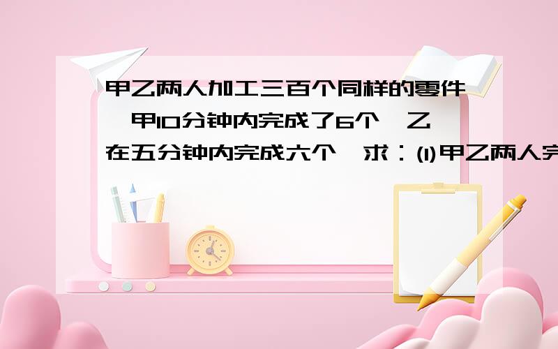 甲乙两人加工三百个同样的零件,甲10分钟内完成了6个,乙在五分钟内完成六个,求：(1)甲乙两人完成300个零件的速度比 ;(2) 甲乙两人完成300个零件的时间比?