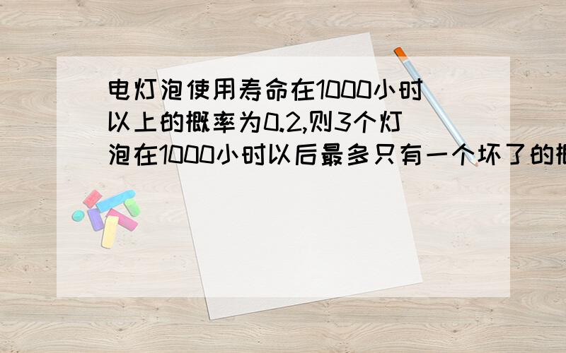 电灯泡使用寿命在1000小时以上的概率为0.2,则3个灯泡在1000小时以后最多只有一个坏了的概率2*0.2*0.2+0.2*0.2*（1-0.2）*3,