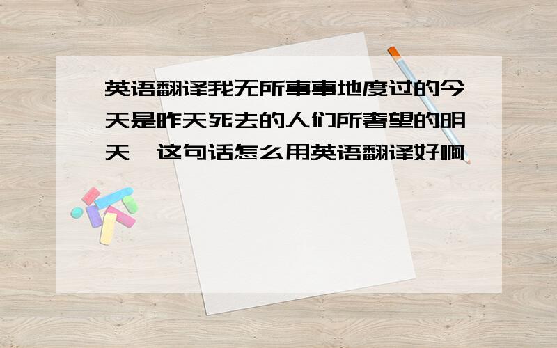 英语翻译我无所事事地度过的今天是昨天死去的人们所奢望的明天,这句话怎么用英语翻译好啊