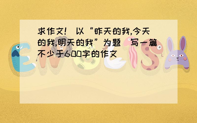 求作文!　以“昨天的我,今天的我,明天的我”为题　写一篇不少于600字的作文