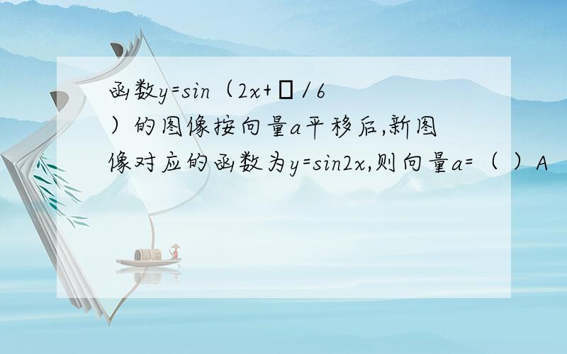 函数y=sin（2x+π/6）的图像按向量a平移后,新图像对应的函数为y=sin2x,则向量a=（ ）A （π/6,0）B （-π/6,0）C （π/12,0）D （-π/12,0）