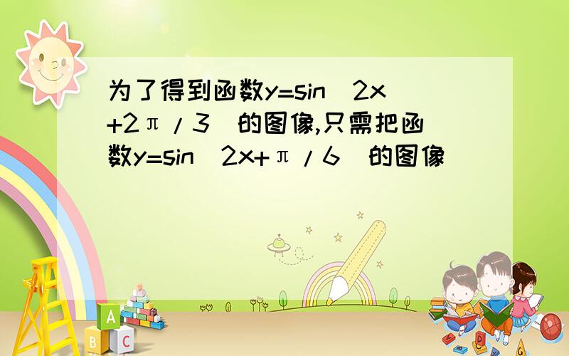 为了得到函数y=sin(2x+2π/3)的图像,只需把函数y=sin(2x+π/6)的图像