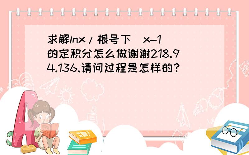 求解lnx/根号下（x-1）的定积分怎么做谢谢218.94.136.请问过程是怎样的？