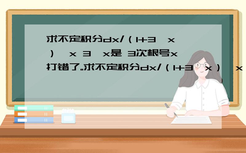 求不定积分dx/（1+3√x）√x 3√x是 3次根号x打错了。求不定积分dx/（1+3√x）√x 3√x是 3次根号x 希望看到的老师们别理解错啊！这两个打在一起了