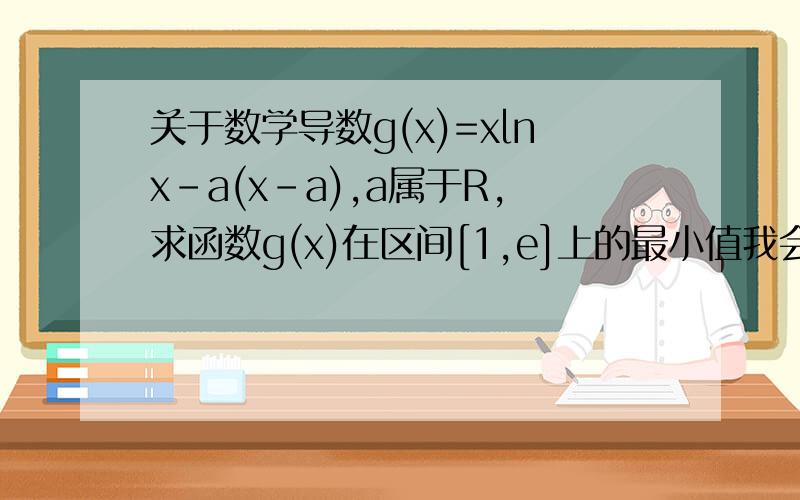 关于数学导数g(x)=xlnx-a(x-a),a属于R,求函数g(x)在区间[1,e]上的最小值我会求g'(x),也知道怎么分类.可是一有参数就不会判断导函数的正负.如果有参数如何判断导函数的正负