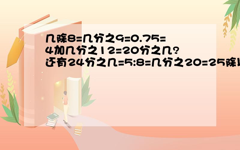 几除8=几分之9=0.75=4加几分之12=20分之几?还有24分之几=5:8=几分之20=25除以几?把几加上数字谢谢