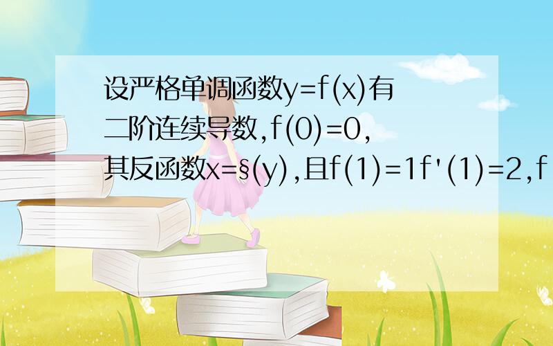 设严格单调函数y=f(x)有二阶连续导数,f(0)=0,其反函数x=§(y),且f(1)=1f'(1)=2,f