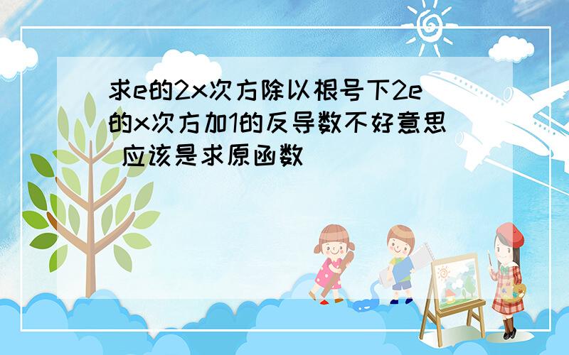 求e的2x次方除以根号下2e的x次方加1的反导数不好意思 应该是求原函数